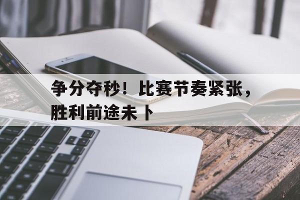 关于争分夺秒！比赛节奏紧张，胜利前途未卜的信息