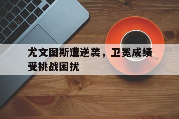 关于尤文图斯遭逆袭，卫冕成绩受挑战困扰的信息