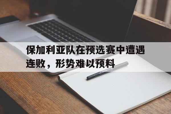 保加利亚队在预选赛中遭遇连败，形势难以预料的简单介绍