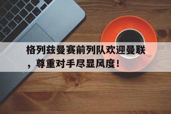 格列兹曼赛前列队欢迎曼联，尊重对手尽显风度！