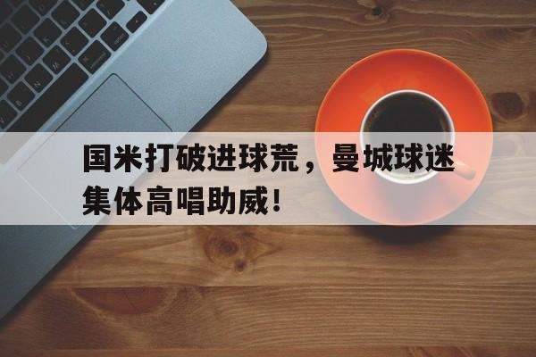 国米打破进球荒，曼城球迷集体高唱助威！