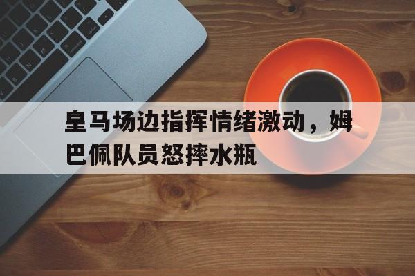 皇马场边指挥情绪激动，姆巴佩队员怒摔水瓶
