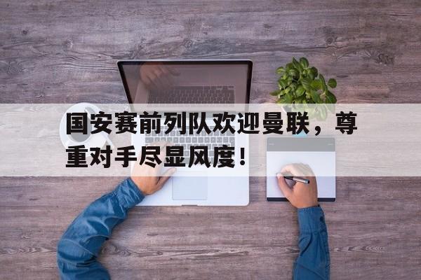 国安赛前列队欢迎曼联，尊重对手尽显风度！