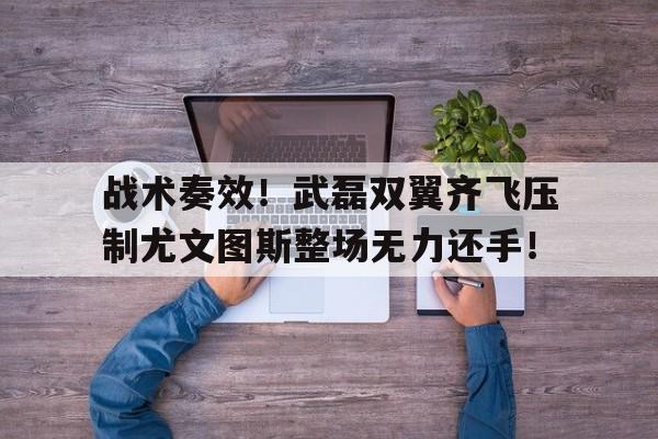 战术奏效！武磊双翼齐飞压制尤文图斯整场无力还手！大决战傅作义